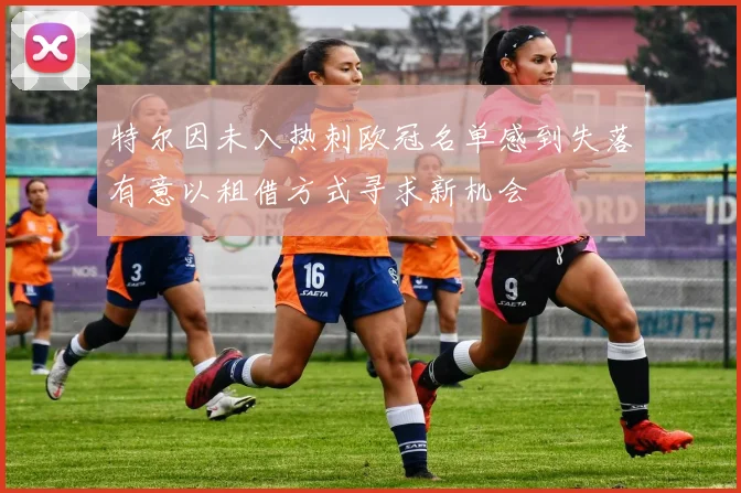 特尔因未入热刺欧冠名单感到失落有意以租借方式寻求新机会