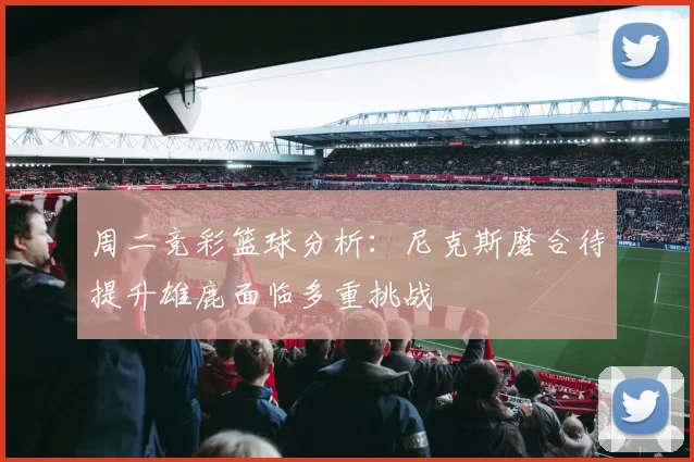 周二竞彩篮球分析：尼克斯磨合待提升雄鹿面临多重挑战