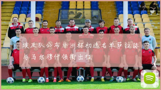 埃及队公布非洲杯初选名单萨拉赫与马尔穆什领衔出征