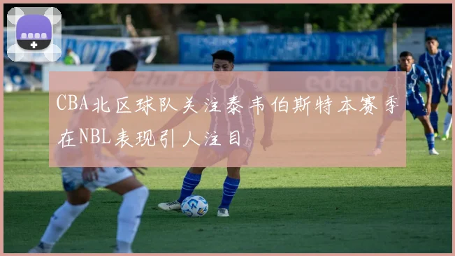 CBA北区球队关注泰韦伯斯特本赛季在NBL表现引人注目
