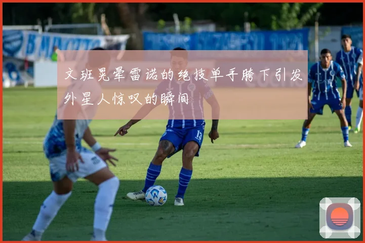 文班晃晕雷诺的绝技单手胯下引发外星人惊叹的瞬间