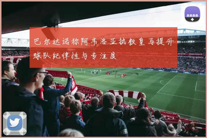 巴尔达诺称阿韦洛亚执教皇马提升球队纪律性与专注度