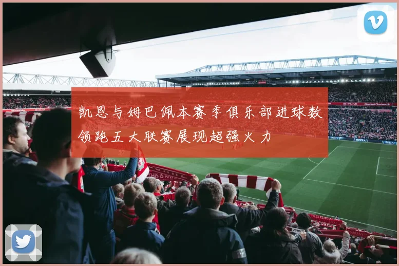 凯恩与姆巴佩本赛季俱乐部进球数领跑五大联赛展现超强火力