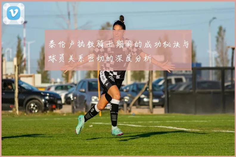 泰伦卢执教骑士期间的成功秘诀与球员关系密切的深度分析