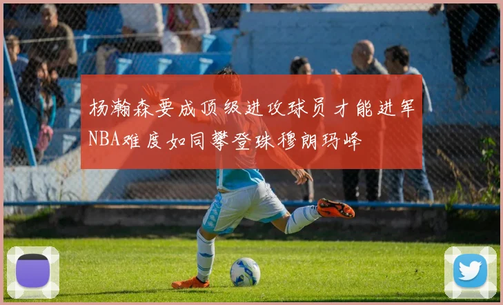 杨瀚森要成顶级进攻球员才能进军NBA难度如同攀登珠穆朗玛峰