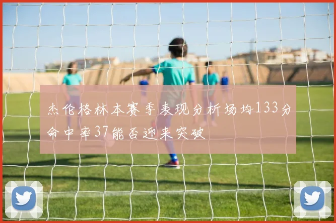 杰伦格林本赛季表现分析场均133分命中率37能否迎来突破
