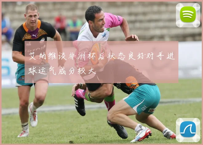 艾纳维谈非洲杯后状态良好对手进球运气成分较大