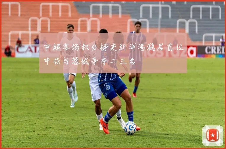 中超客场积分榜更新海港稳居首位申花与蓉城争夺二三名