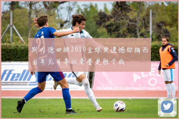斯内德回顾2010金球奖遗憾称梅西当年无可争议荣誉更胜于我