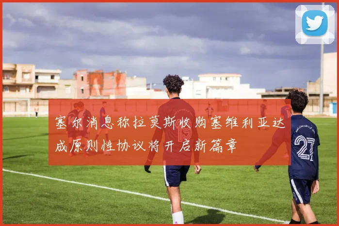 塞尔消息称拉莫斯收购塞维利亚达成原则性协议将开启新篇章