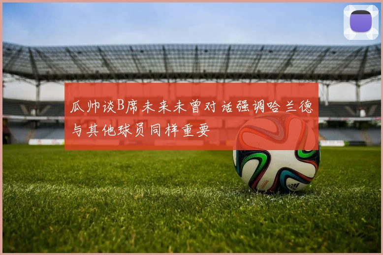 瓜帅谈B席未来未曾对话强调哈兰德与其他球员同样重要