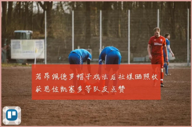 若昂佩德罗帽子戏法后社媒晒照收获恩佐凯塞多等队友点赞