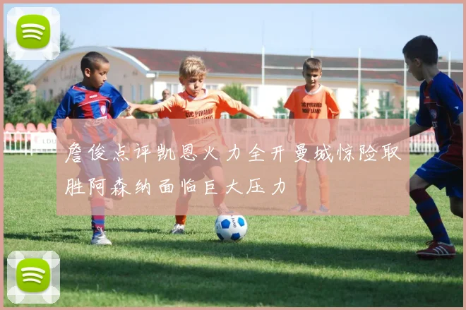 詹俊点评凯恩火力全开曼城惊险取胜阿森纳面临巨大压力