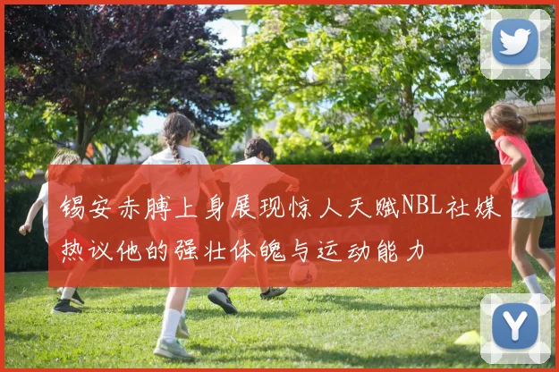 锡安赤膊上身展现惊人天赋NBL社媒热议他的强壮体魄与运动能力