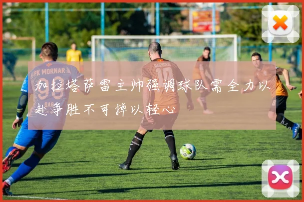 加拉塔萨雷主帅强调球队需全力以赴争胜不可掉以轻心