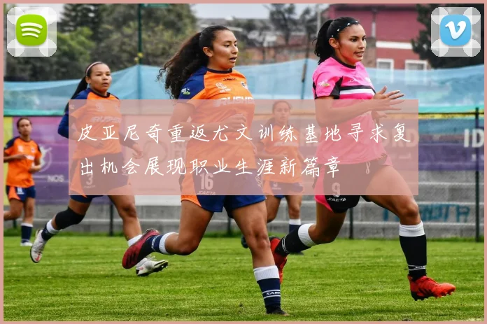 皮亚尼奇重返尤文训练基地寻求复出机会展现职业生涯新篇章