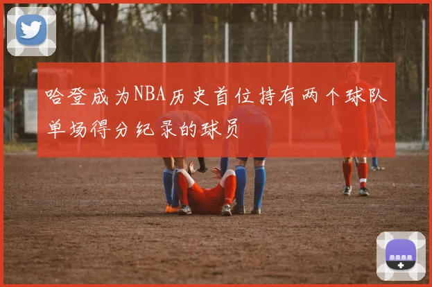 哈登成为NBA历史首位持有两个球队单场得分纪录的球员