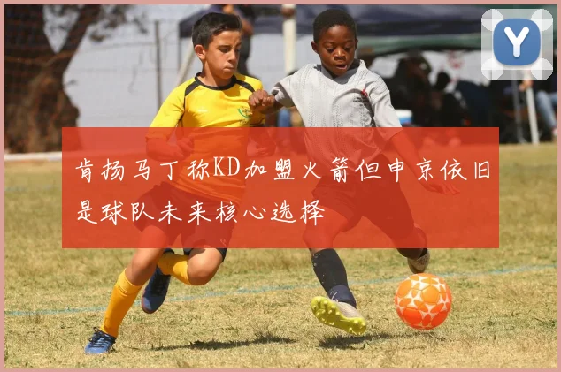 肯扬马丁称KD加盟火箭但申京依旧是球队未来核心选择