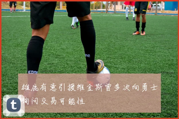 雄鹿有意引援维金斯曾多次向勇士询问交易可能性
