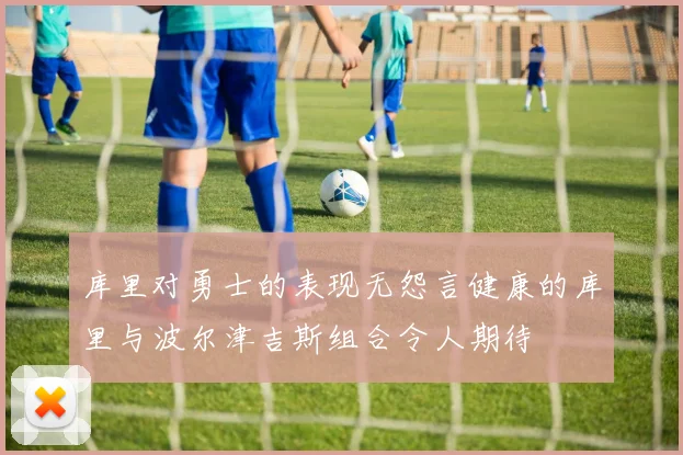 库里对勇士的表现无怨言健康的库里与波尔津吉斯组合令人期待