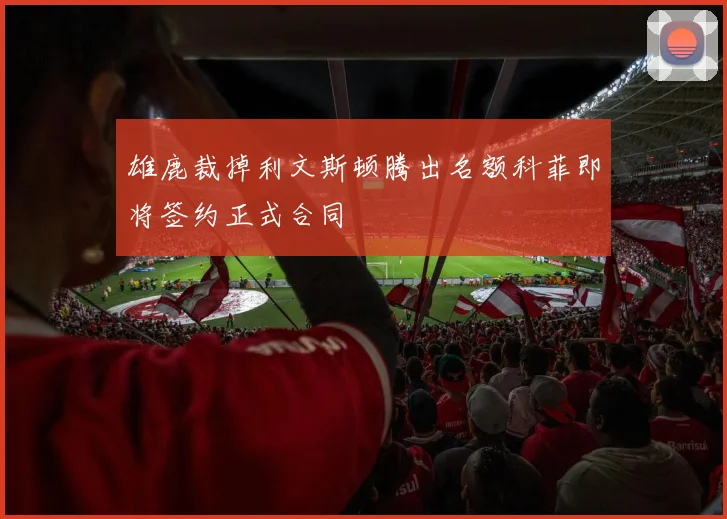 雄鹿裁掉利文斯顿腾出名额科菲即将签约正式合同
