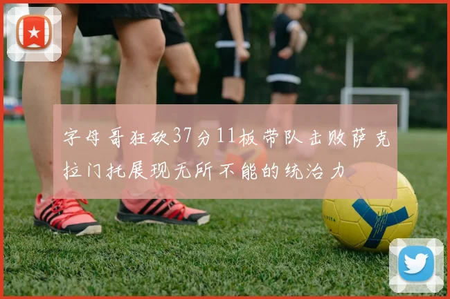 字母哥狂砍37分11板带队击败萨克拉门托展现无所不能的统治力