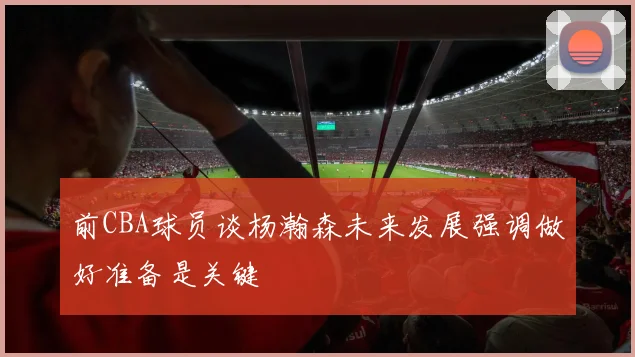 前CBA球员谈杨瀚森未来发展强调做好准备是关键