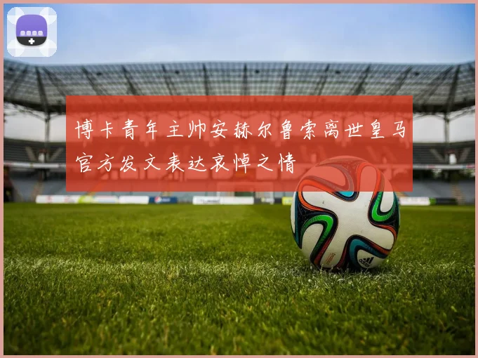 博卡青年主帅安赫尔鲁索离世皇马官方发文表达哀悼之情