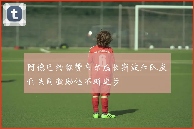阿德巴约称赞韦尔成长斯波和队友们共同激励他不断进步