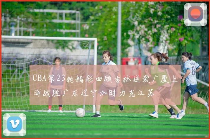 CBA第23轮精彩回顾吉林逆袭广厦上海战胜广东辽宁加时力克江苏