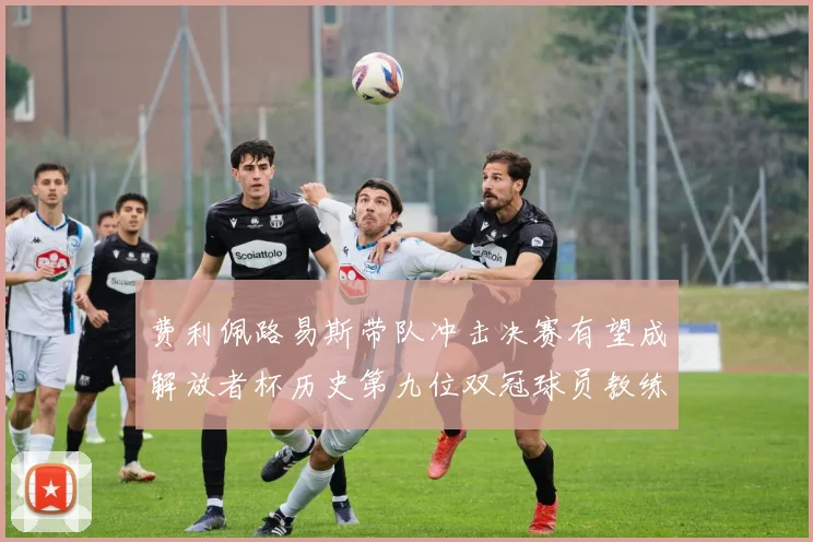 费利佩路易斯带队冲击决赛有望成解放者杯历史第九位双冠球员教练