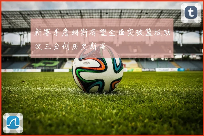 新赛季詹姆斯有望全面突破篮板助攻三分创历史新高