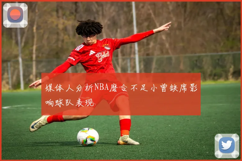 媒体人分析NBA磨合不足小曾缺席影响球队表现