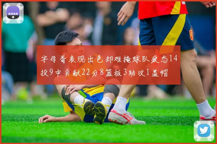 字母哥表现出色却难掩球队疲态14投9中贡献22分8篮板3助攻1盖帽