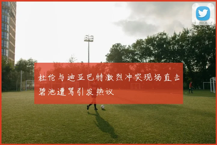杜伦与迪亚巴特激烈冲突现场直击碧池遭骂引发热议