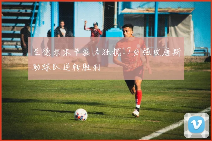 兰德尔末节发力独揽17分强攻唐斯助球队逆转胜利