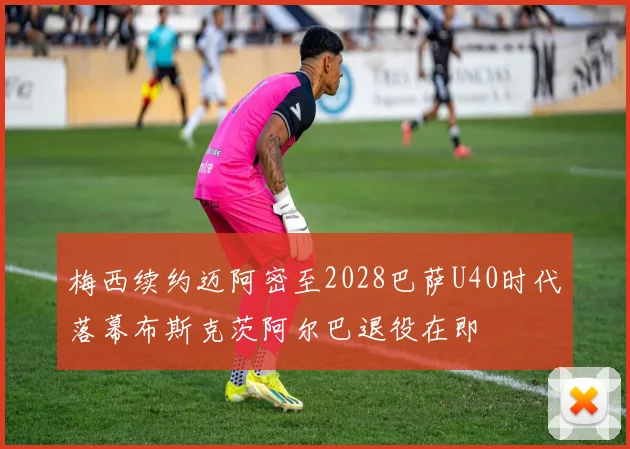 梅西续约迈阿密至2028巴萨U40时代落幕布斯克茨阿尔巴退役在即