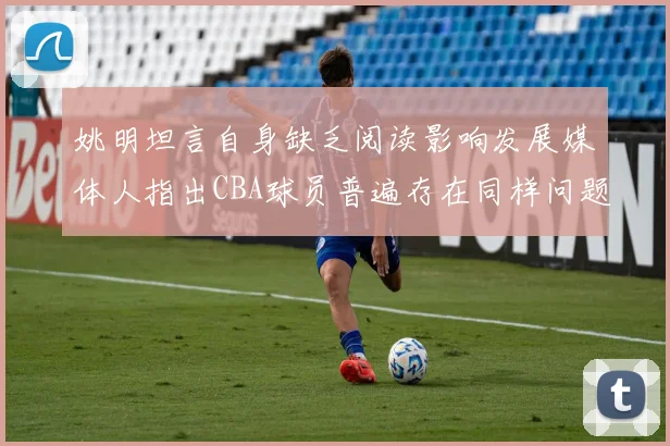 姚明坦言自身缺乏阅读影响发展媒体人指出CBA球员普遍存在同样问题