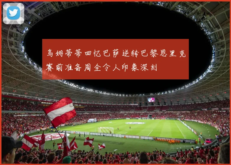 乌姆蒂蒂回忆巴萨逆转巴黎恩里克赛前准备周全令人印象深刻