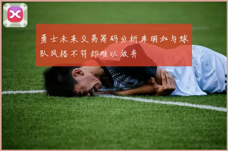 勇士未来交易筹码分析库明加与球队风格不符却难以放弃