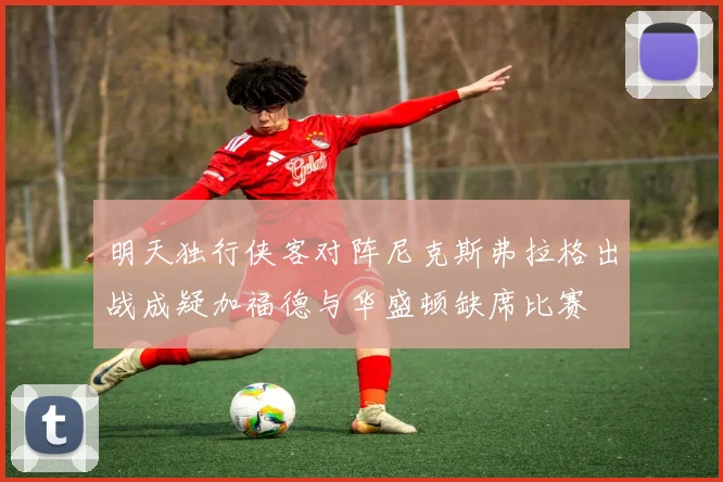 明天独行侠客对阵尼克斯弗拉格出战成疑加福德与华盛顿缺席比赛