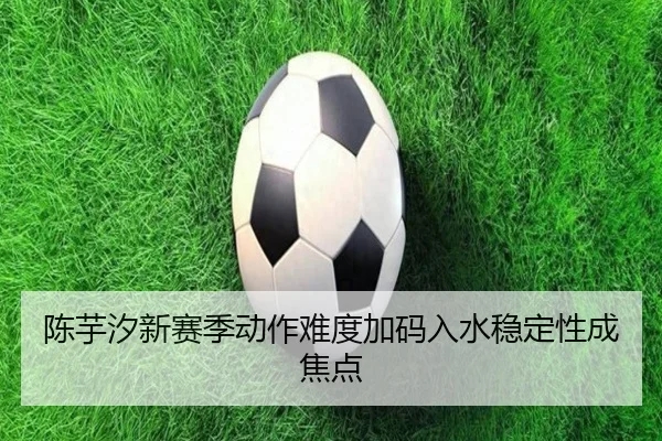 陈芋汐新赛季动作难度加码入水稳定性成焦点 - jiangnan